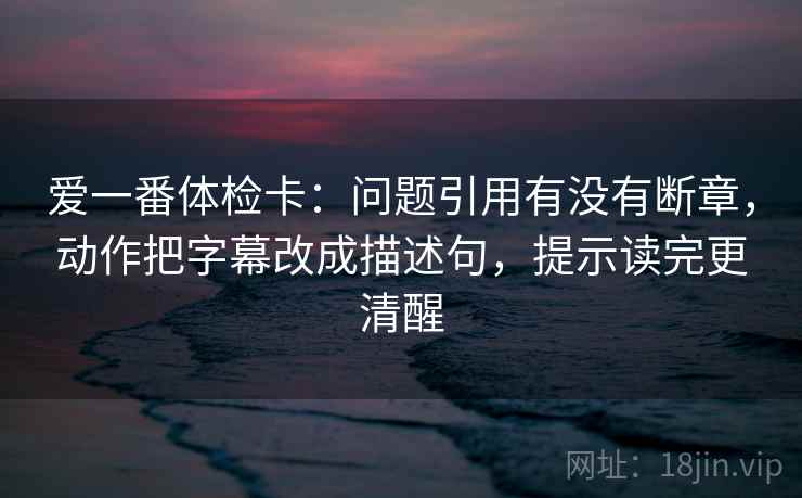 爱一番体检卡：问题引用有没有断章，动作把字幕改成描述句，提示读完更清醒