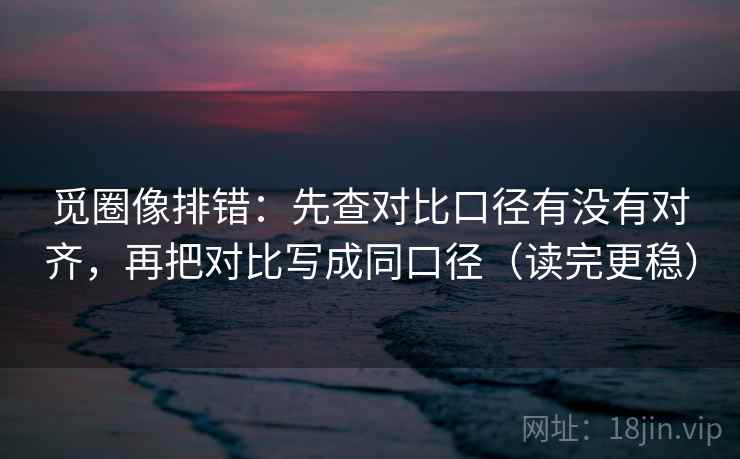 觅圈像排错：先查对比口径有没有对齐，再把对比写成同口径（读完更稳）