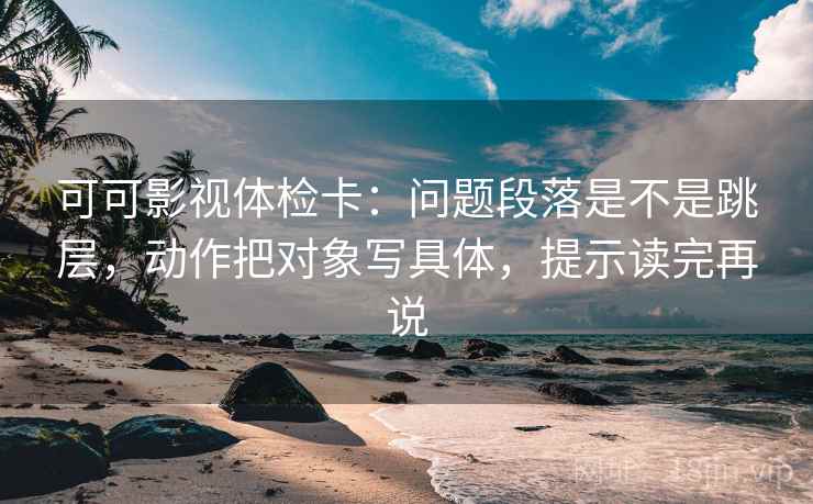 可可影视体检卡:问题段落是不是跳层,动作把对象写具体,提示读完再说