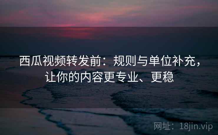 西瓜视频转发前:规则与单位补充,让你的内容更专业、更稳