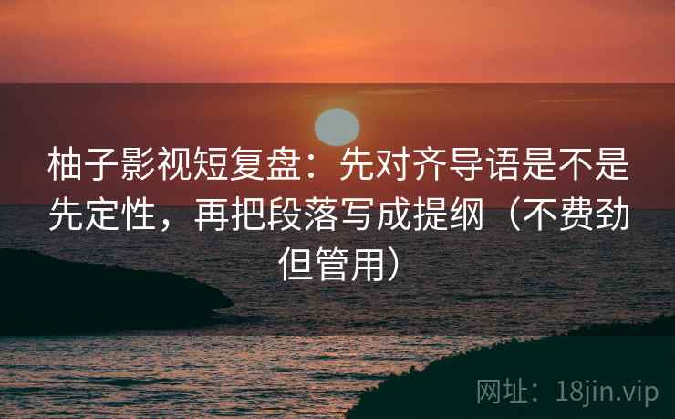 柚子影视短复盘:先对齐导语是不是先定性,再把段落写成提纲(不费劲但管用)