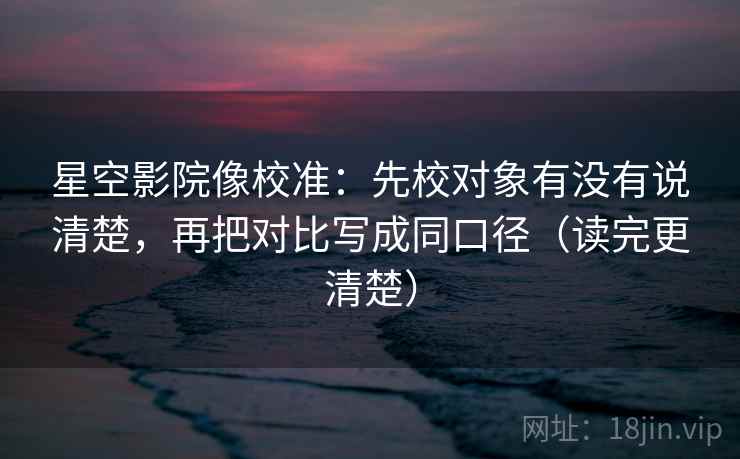 星空影院像校准：先校对象有没有说清楚，再把对比写成同口径（读完更清楚）