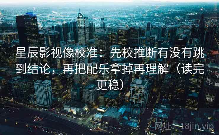 星辰影视像校准：先校推断有没有跳到结论，再把配乐拿掉再理解（读完更稳）