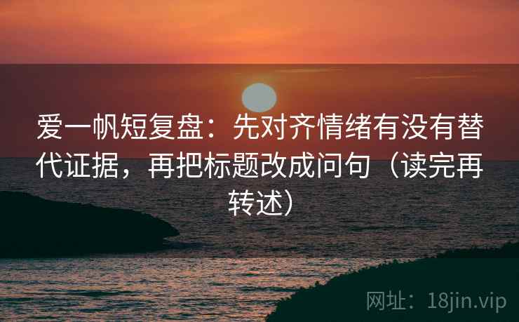 爱一帆短复盘:先对齐情绪有没有替代证据,再把标题改成问句(读完再转述)
