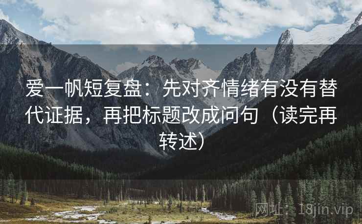 爱一帆短复盘：先对齐情绪有没有替代证据，再把标题改成问句（读完再转述）
