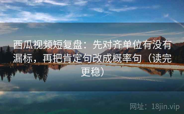 西瓜视频短复盘：先对齐单位有没有漏标，再把肯定句改成概率句（读完更稳）