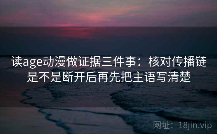 读age动漫做证据三件事：核对传播链是不是断开后再先把主语写清楚