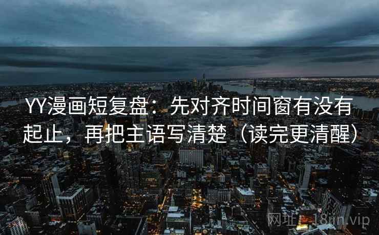 YY漫画短复盘：先对齐时间窗有没有起止，再把主语写清楚（读完更清醒）