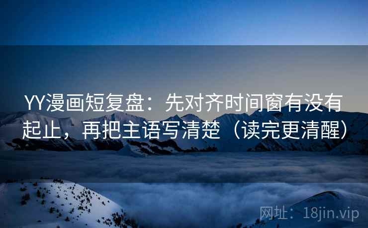 YY漫画短复盘:先对齐时间窗有没有起止,再把主语写清楚(读完更清醒)