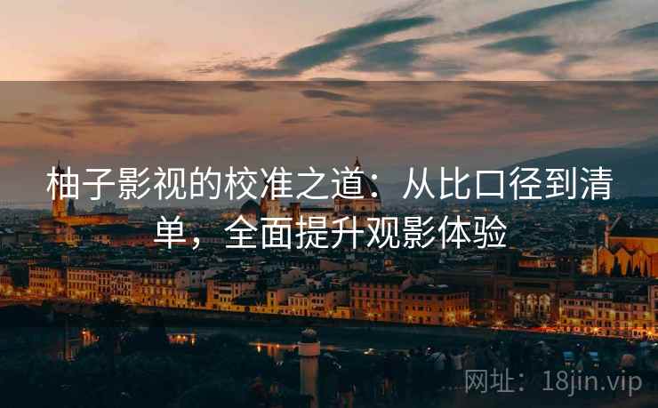 柚子影视的校准之道:从比口径到清单,全面提升观影体验