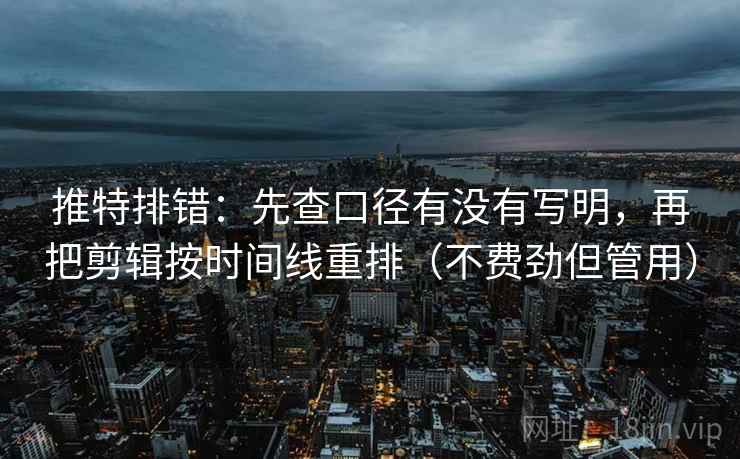 推特排错:先查口径有没有写明,再把剪辑按时间线重排(不费劲但管用)