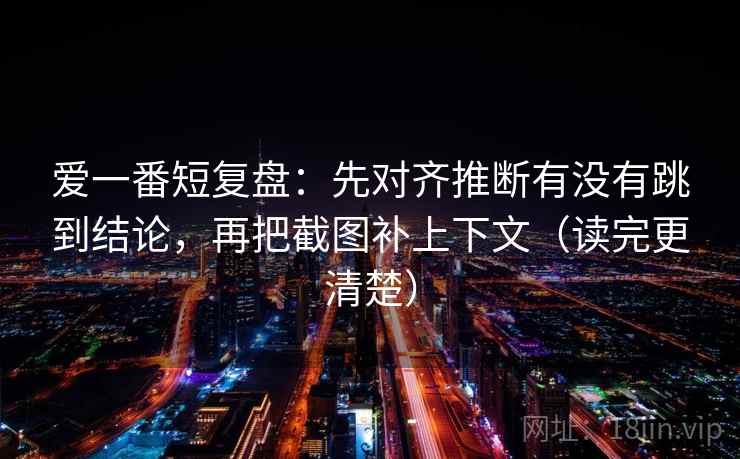 爱一番短复盘：先对齐推断有没有跳到结论，再把截图补上下文（读完更清楚）