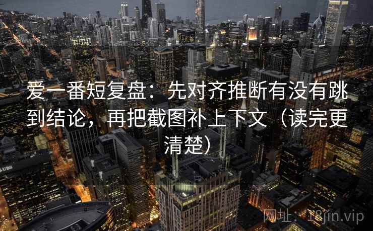 爱一番短复盘:先对齐推断有没有跳到结论,再把截图补上下文(读完更清楚)