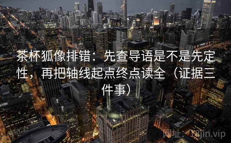 茶杯狐像排错:先查导语是不是先定性,再把轴线起点终点读全(证据三件事)