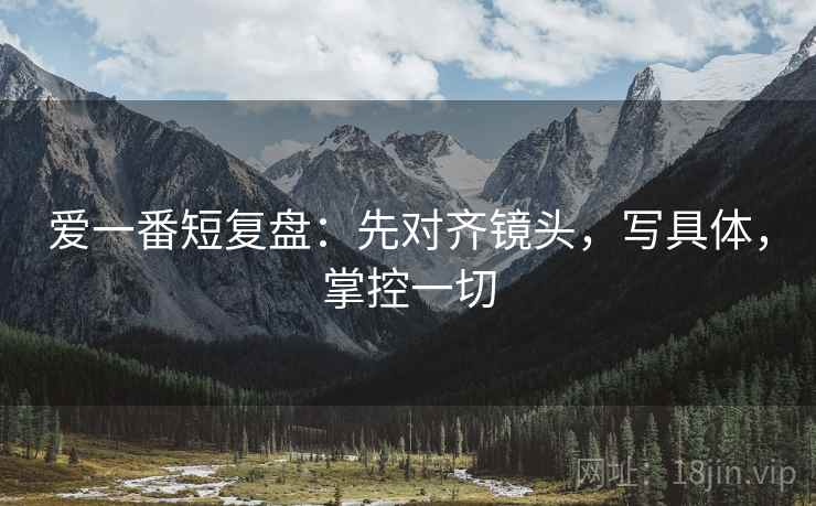 爱一番短复盘：先对齐镜头，写具体，掌控一切