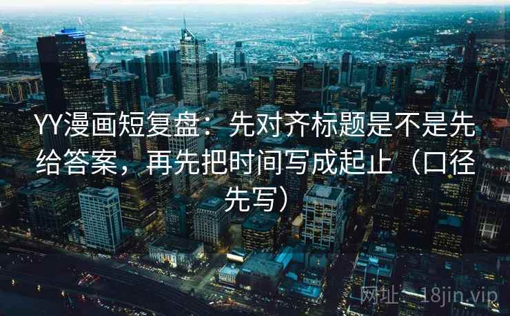 YY漫画短复盘：先对齐标题是不是先给答案，再先把时间写成起止（口径先写）