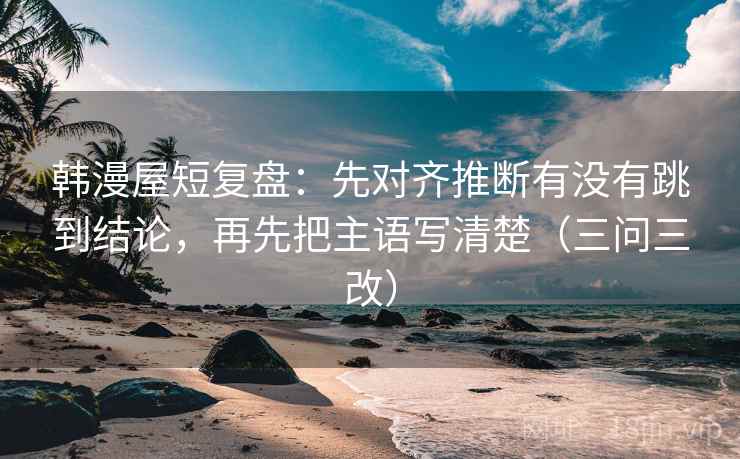 韩漫屋短复盘：先对齐推断有没有跳到结论，再先把主语写清楚（三问三改）