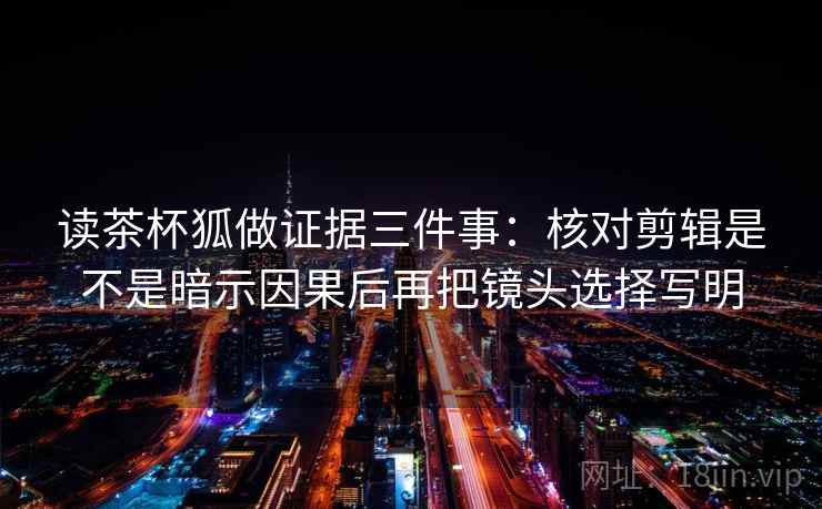 读茶杯狐做证据三件事：核对剪辑是不是暗示因果后再把镜头选择写明