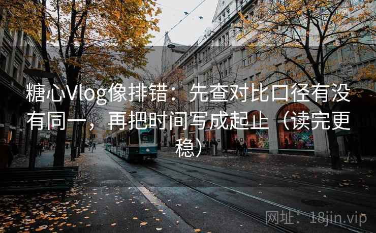 糖心Vlog像排错：先查对比口径有没有同一，再把时间写成起止（读完更稳）