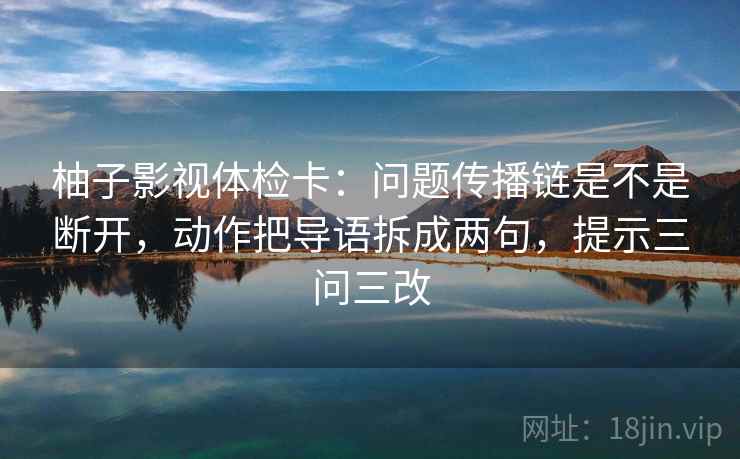 柚子影视体检卡：问题传播链是不是断开，动作把导语拆成两句，提示三问三改