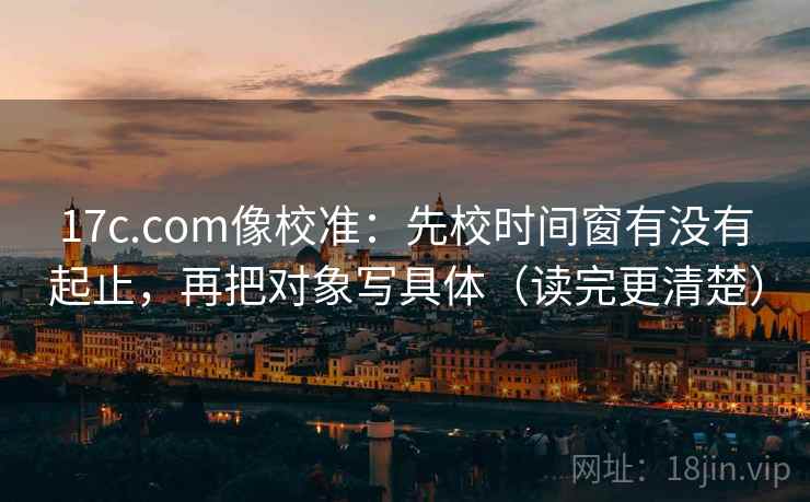 17c.com像校准：先校时间窗有没有起止，再把对象写具体（读完更清楚）