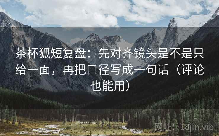 茶杯狐短复盘：先对齐镜头是不是只给一面，再把口径写成一句话（评论也能用）