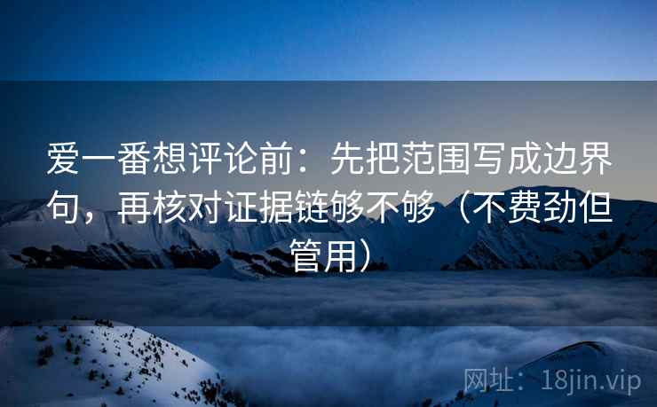 爱一番想评论前：先把范围写成边界句，再核对证据链够不够（不费劲但管用）