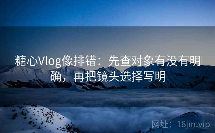 糖心Vlog像排错：先查对象有没有明确，再把镜头选择写明