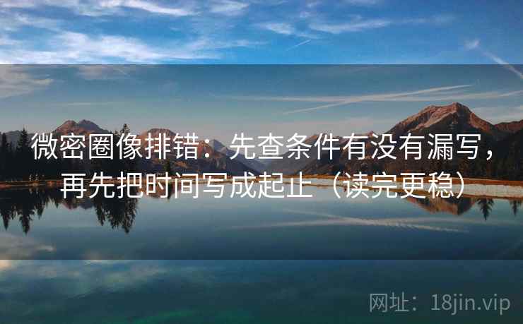 微密圈像排错：先查条件有没有漏写，再先把时间写成起止（读完更稳）