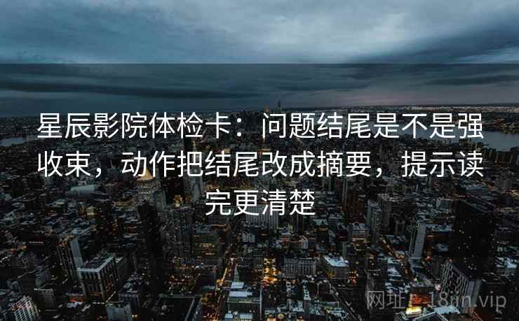 星辰影院体检卡：问题结尾是不是强收束，动作把结尾改成摘要，提示读完更清楚