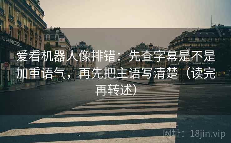 爱看机器人像排错：先查字幕是不是加重语气，再先把主语写清楚（读完再转述）