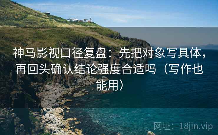 神马影视口径复盘：先把对象写具体，再回头确认结论强度合适吗（写作也能用）