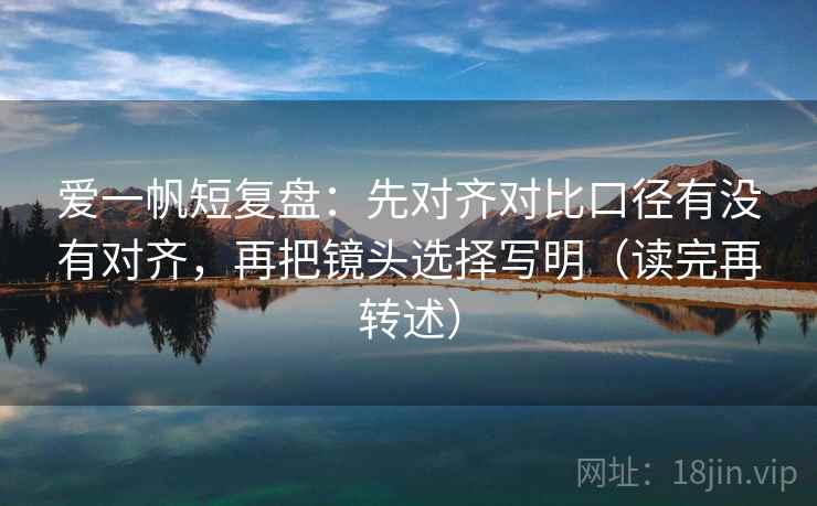 爱一帆短复盘：先对齐对比口径有没有对齐，再把镜头选择写明（读完再转述）
