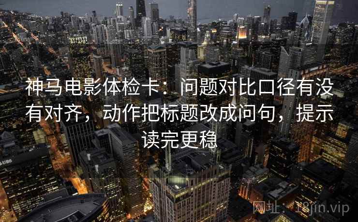 神马电影体检卡：问题对比口径有没有对齐，动作把标题改成问句，提示读完更稳