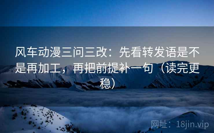 风车动漫三问三改：先看转发语是不是再加工，再把前提补一句（读完更稳）
