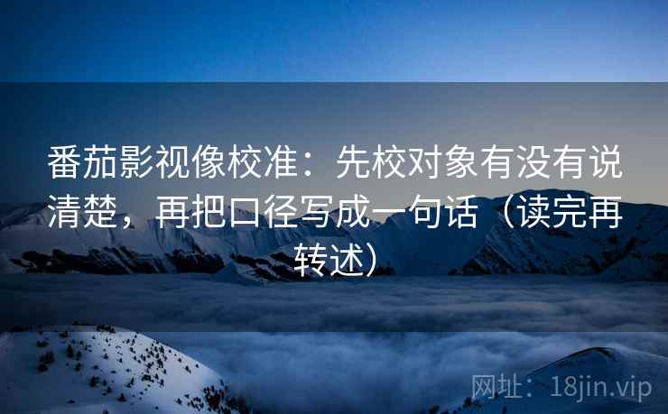 番茄影视像校准：先校对象有没有说清楚，再把口径写成一句话（读完再转述）
