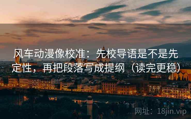 风车动漫像校准：先校导语是不是先定性，再把段落写成提纲（读完更稳）